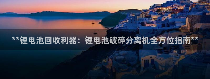 尊龙凯时是赌博嘛：**锂电池回收利器：锂电池破碎分离机全方位指南**