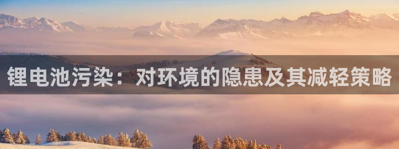 尊龙官网免费下载安装：锂电池污染：对环境的隐患及其减轻策略